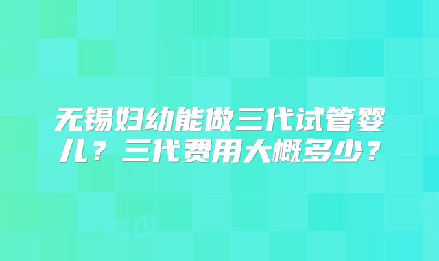 无锡妇幼能做三代试管婴儿？三代费用大概多少？