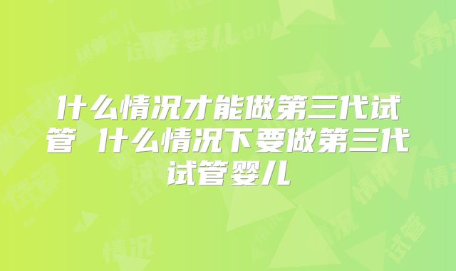 什么情况才能做第三代试管 什么情况下要做第三代试管婴儿