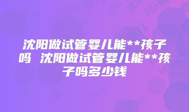 沈阳做试管婴儿能**孩子吗 沈阳做试管婴儿能**孩子吗多少钱