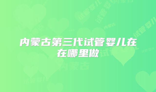 内蒙古第三代试管婴儿在在哪里做
