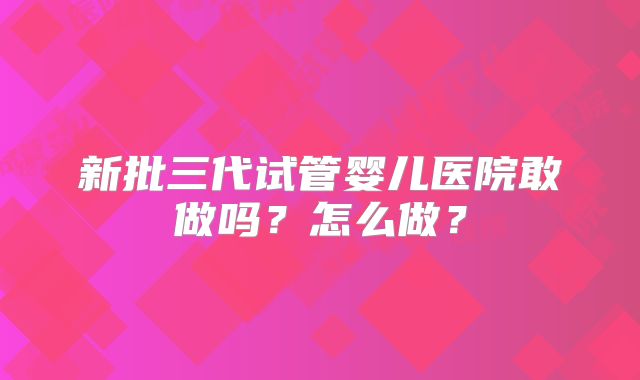 新批三代试管婴儿医院敢做吗？怎么做？