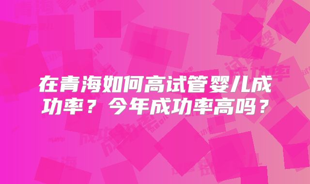 在青海如何高试管婴儿成功率？今年成功率高吗？