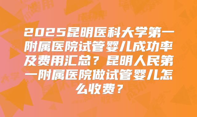 2025昆明医科大学第一附属医院试管婴儿成功率及费用汇总?昆明人民第一附属医院做试管婴儿怎么收费?