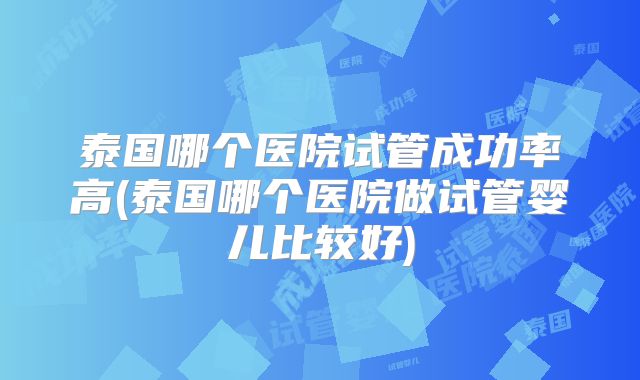 泰国哪个医院试管成功率高(泰国哪个医院做试管婴儿比较好)