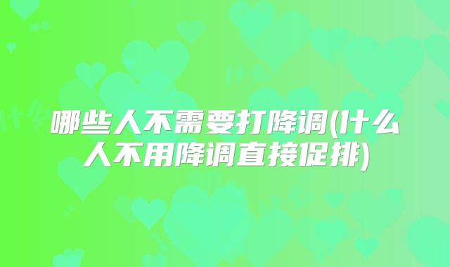 哪些人不需要打降调(什么人不用降调直接促排)