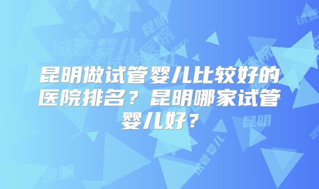 昆明做试管婴儿比较好的医院排名？昆明哪家试管婴儿好？