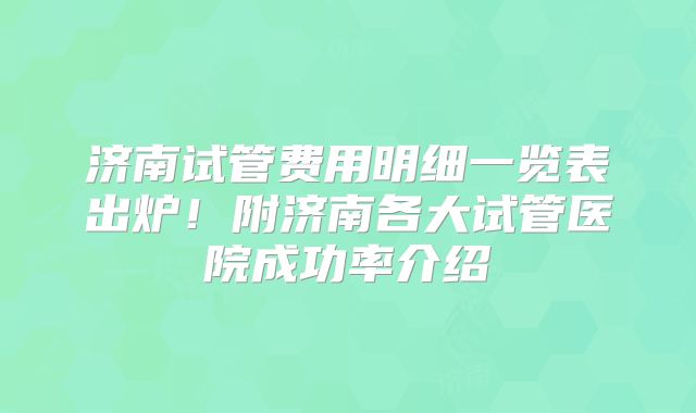 济南试管费用明细一览表出炉！附济南各大试管医院成功率介绍