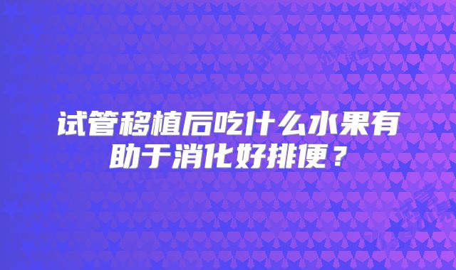 试管移植后吃什么水果有助于消化好排便？