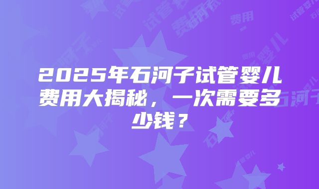 2025年石河子试管婴儿费用大揭秘,一次需要多少钱?