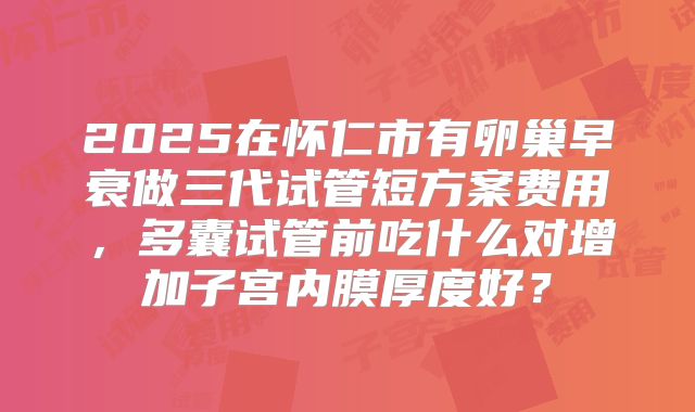 2025在怀仁市有卵巢早衰做三代试管短方案费用，多囊试管前吃什么对增加子宫内膜厚度好？
