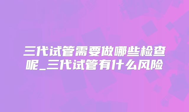 三代试管需要做哪些检查呢_三代试管有什么风险
