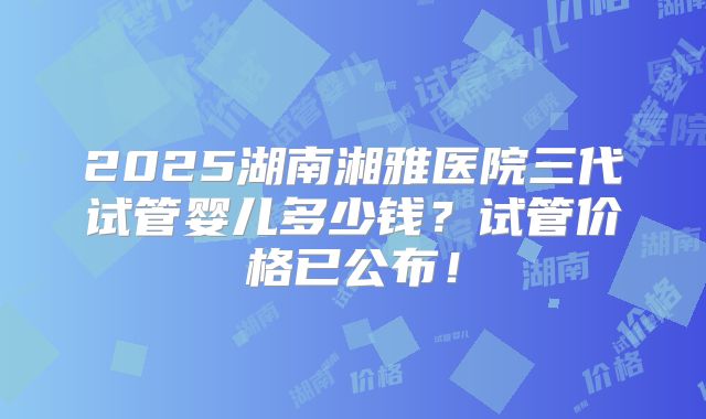 2025湖南湘雅医院三代试管婴儿多少钱？试管价格已公布！