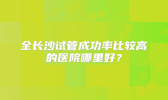 全长沙试管成功率比较高的医院哪里好？