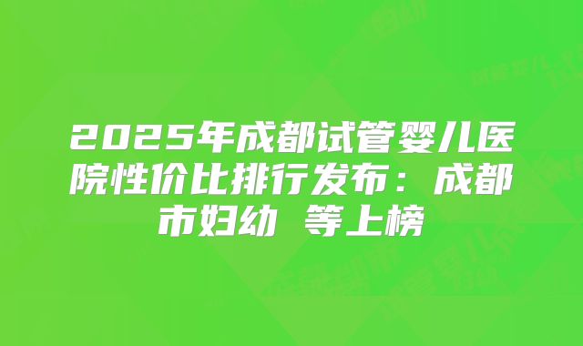 2025年成都试管婴儿医院性价比排行发布：成都市妇幼 等上榜