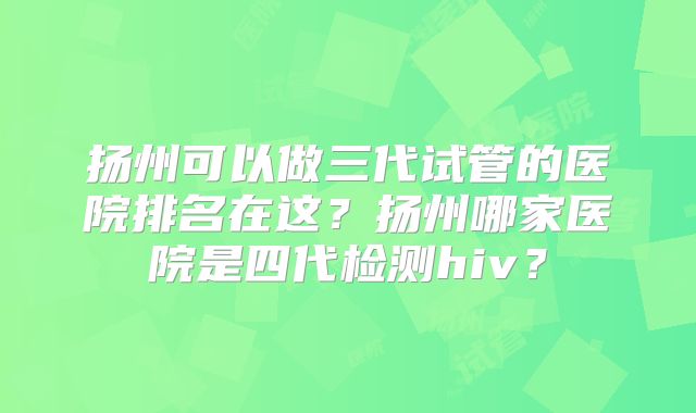 扬州可以做三代试管的医院排名在这？扬州哪家医院是四代检测hiv？