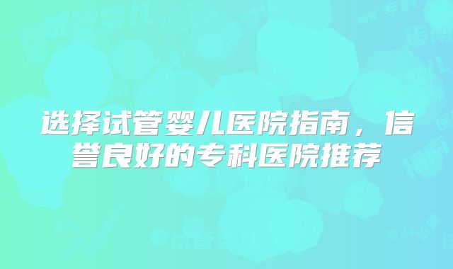 选择试管婴儿医院指南，信誉良好的专科医院推荐