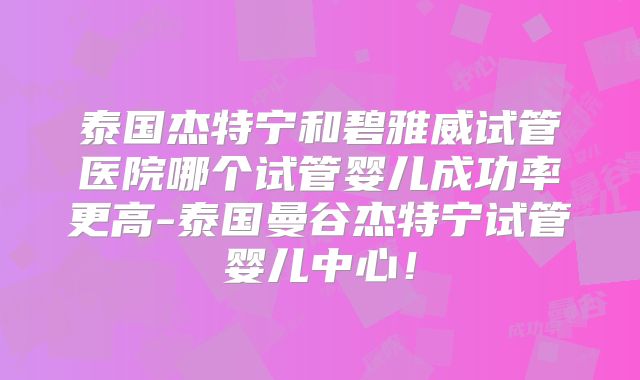 泰国杰特宁和碧雅威试管医院哪个试管婴儿成功率更高-泰国曼谷杰特宁试管婴儿中心！