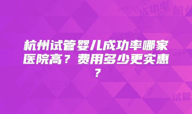 杭州试管婴儿成功率哪家医院高？费用多少更实惠？
