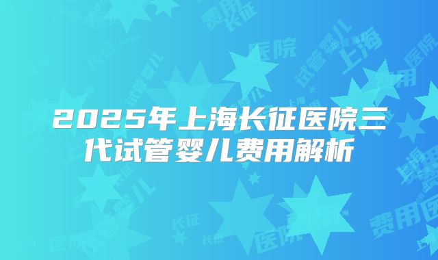 2025年上海长征医院三代试管婴儿费用解析