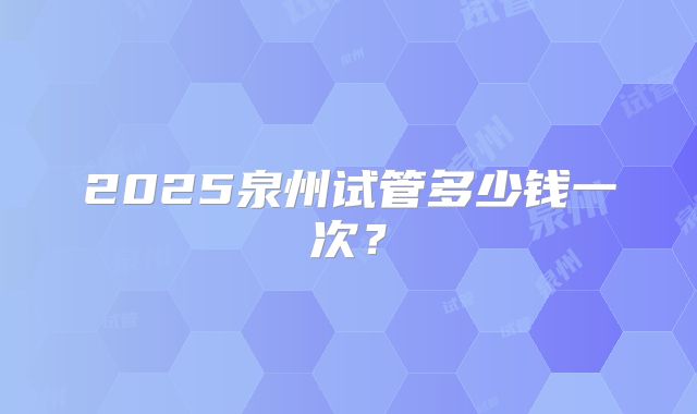 2025泉州试管多少钱一次?
