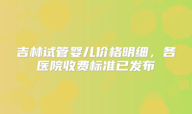 吉林试管婴儿价格明细，各医院收费标准已发布
