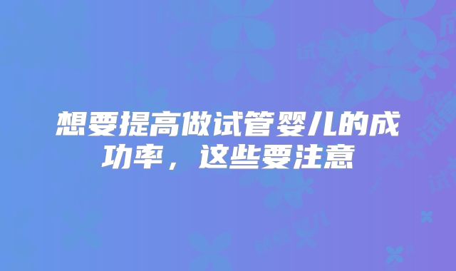 想要提高做试管婴儿的成功率，这些要注意