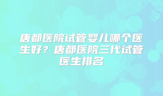 唐都医院试管婴儿哪个医生好？唐都医院三代试管医生排名