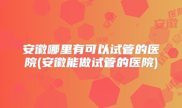 安徽哪里有可以试管的医院(安徽能做试管的医院)