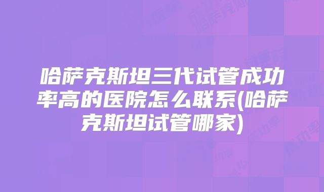 哈萨克斯坦三代试管成功率高的医院怎么联系(哈萨克斯坦试管哪家)