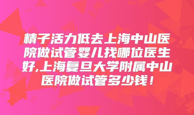 精子活力低去上海中山医院做试管婴儿找哪位医生好,上海复旦大学附属中山医院做试管多少钱！