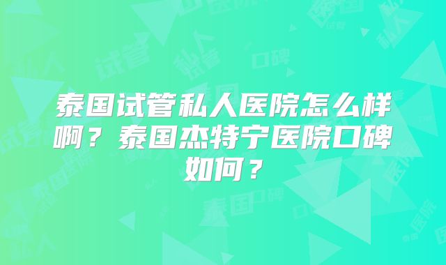 泰国试管私人医院怎么样啊？泰国杰特宁医院口碑如何？