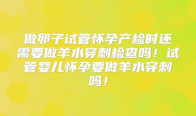 做卵子试管怀孕产检时还需要做羊水穿刺检查吗！试管婴儿怀孕要做羊水穿刺吗！
