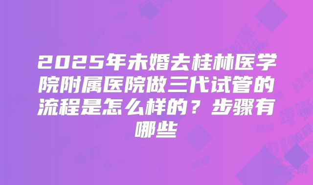 2025年未婚去桂林医学院附属医院做三代试管的流程是怎么样的?步骤有哪些