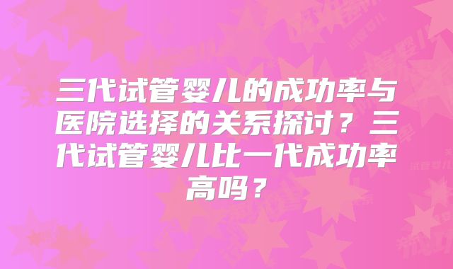 三代试管婴儿的成功率与医院选择的关系探讨？三代试管婴儿比一代成功率高吗？