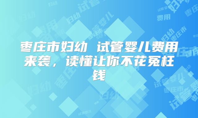 枣庄市妇幼 试管婴儿费用来袭，读懂让你不花冤枉钱