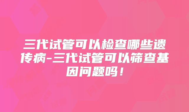三代试管可以检查哪些遗传病-三代试管可以筛查基因问题吗！