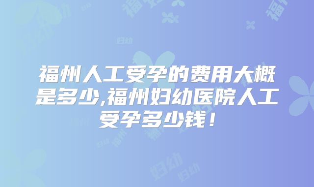 福州人工受孕的费用大概是多少,福州妇幼医院人工受孕多少钱！