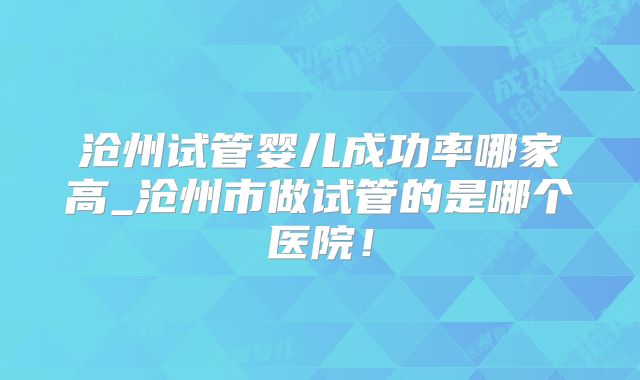 沧州试管婴儿成功率哪家高_沧州市做试管的是哪个医院!