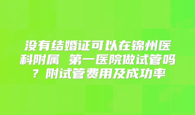 没有结婚证可以在锦州医科附属 第一医院做试管吗?附试管费用及成功率