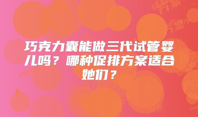 巧克力囊能做三代试管婴儿吗？哪种促排方案适合她们？