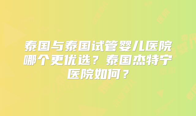 泰国与泰国试管婴儿医院哪个更优选?泰国杰特宁医院如何?