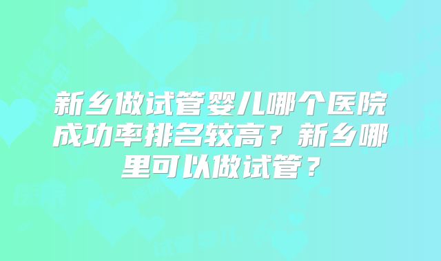 新乡做试管婴儿哪个医院成功率排名较高？新乡哪里可以做试管？
