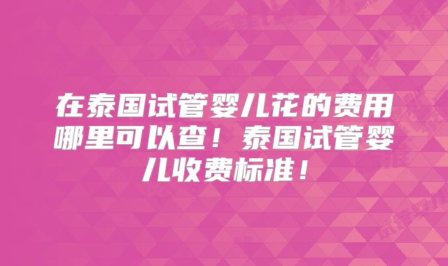 在泰国试管婴儿花的费用哪里可以查！泰国试管婴儿收费标准！