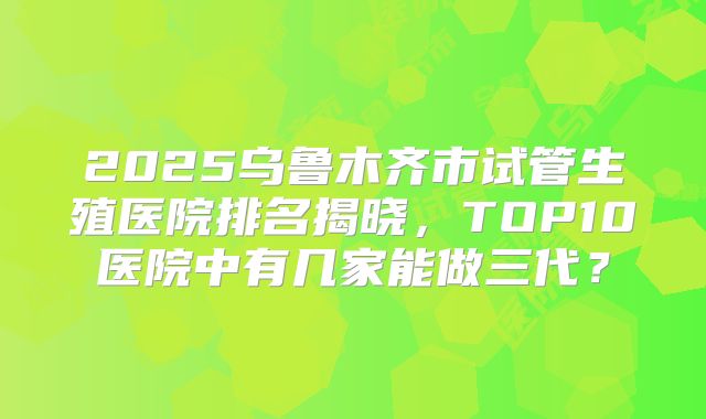 2025乌鲁木齐市试管生殖医院排名揭晓，TOP10医院中有几家能做三代？