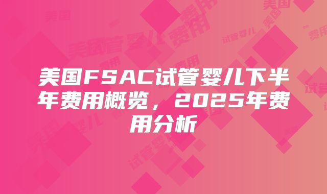美国FSAC试管婴儿下半年费用概览,2025年费用分析