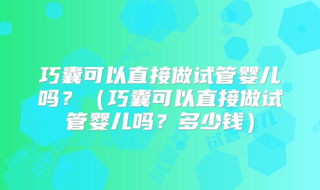 巧囊可以直接做试管婴儿吗？（巧囊可以直接做试管婴儿吗？多少钱）