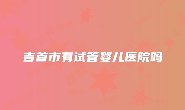 吉首市有试管婴儿医院吗