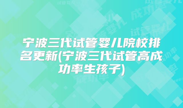 宁波三代试管婴儿院校排名更新(宁波三代试管高成功率生孩子)