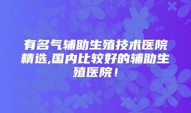 有名气辅助生殖技术医院精选,国内比较好的辅助生殖医院！