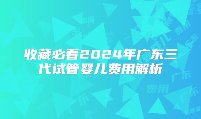 收藏必看2024年广东三代试管婴儿费用解析